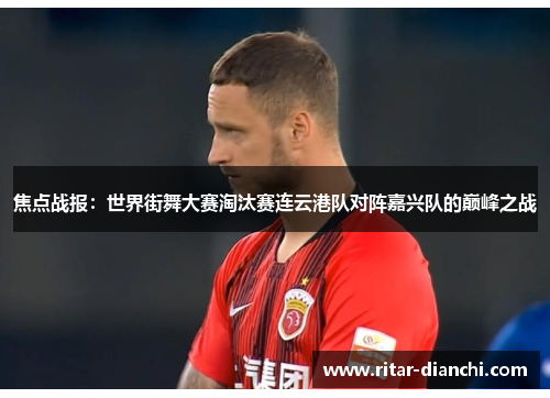 焦点战报：世界街舞大赛淘汰赛连云港队对阵嘉兴队的巅峰之战